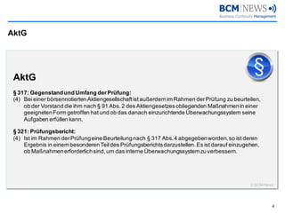 AktG 
4 
AktG §317: Gegenstand und Umfang der Prüfung: (4)Bei einer börsennotierten Aktiengesellschaft ist außerdem im Rahmen der Prüfung zu beurteilen, ob der Vorstand die ihm nach §91 Abs. 2 des Aktiengesetzes obliegenden Maßnahmen in einer geeigneten Form getroffen hat und ob das danach einzurichtende Überwachungssystem seine Aufgaben erfüllen kann. §321: Prüfungsbericht: (4)Ist im Rahmen der Prüfung eine Beurteilung nach §317 Abs. 4 abgegeben worden, so ist deren Ergebnis in einem besonderen Teil des Prüfungsberichts darzustellen. Es ist darauf einzugehen, ob Maßnahmen erforderlich sind, um das interne Überwachungssystem zu verbessern. © BCM-News  