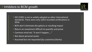 Inhibitors to BCM growth
• ISO 22301 is not as widely adopted as other international
standards. There were only 3,853 recorded certifications in
2016.
• BCPs don’t eliminate disruptions or resulting impact
• Return on investment difficult to quantify and prove
• Common mind set: “it won’t happen…..”
• Not about personal assets
• Assumed but not requested (by customers/clients)
 