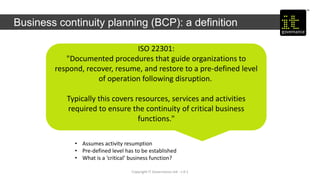 Copyright IT Governance Ltd - v 0.1
Business continuity planning (BCP): a definition
ISO 22301:
"Documented procedures that guide organizations to
respond, recover, resume, and restore to a pre-defined level
of operation following disruption.
Typically this covers resources, services and activities
required to ensure the continuity of critical business
functions."
• Assumes activity resumption
• Pre-defined level has to be established
• What is a ‘critical’ business function?
 