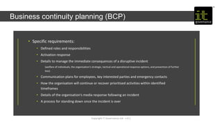 Copyright IT Governance Ltd - v 0.1
Business continuity planning (BCP)
• Specific requirements:
• Defined roles and responsibilities
• Activation response
• Details to manage the immediate consequences of a disruptive incident
(welfare of individuals, the organisation’s strategic, tactical and operational response options, and prevention of further
loss)
• Communication plans for employees, key interested parties and emergency contacts
• How the organisation will continue or recover prioritised activities within identified
timeframes
• Details of the organisation’s media response following an incident
• A process for standing down once the incident is over
 