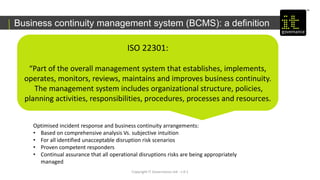 Copyright IT Governance Ltd - v 0.1
Business continuity management system (BCMS): a definition
ISO 22301:
“Part of the overall management system that establishes, implements,
operates, monitors, reviews, maintains and improves business continuity.
The management system includes organizational structure, policies,
planning activities, responsibilities, procedures, processes and resources.
Optimised incident response and business continuity arrangements:
• Based on comprehensive analysis Vs. subjective intuition
• For all identified unacceptable disruption risk scenarios
• Proven competent responders
• Continual assurance that all operational disruptions risks are being appropriately
managed
 