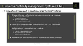 Copyright IT Governance Ltd - v 0.1
A comprehensive approach to developing organisational resilience
• Should utilise a cross functional team, committee or group including:
• Senior manager/director(s)
• Programme executive
• Functional representatives
• Resource providers (internal)
• Can contain numerous BCPs, based on conducting a risk assessment
• Collaboration in various elements, including:
• Competencies
• Training & awareness programmes
• Management review and audits
• Documentation management
• Most effective when aligned with the international standard, ISO 22301
Business continuity management system (BCMS)
 