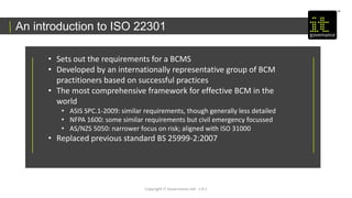 An introduction to ISO 22301
Copyright IT Governance Ltd - v 0.1
• Sets out the requirements for a BCMS
• Developed by an internationally representative group of BCM
practitioners based on successful practices
• The most comprehensive framework for effective BCM in the
world
• ASIS SPC.1-2009: similar requirements, though generally less detailed
• NFPA 1600: some similar requirements but civil emergency focussed
• AS/NZS 5050: narrower focus on risk; aligned with ISO 31000
• Replaced previous standard BS 25999-2:2007
 
