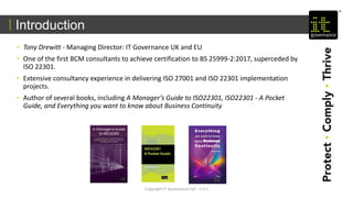 • Tony Drewitt - Managing Director: IT Governance UK and EU
• One of the first BCM consultants to achieve certification to BS 25999-2:2017, superceded by
ISO 22301.
• Extensive consultancy experience in delivering ISO 27001 and ISO 22301 implementation
projects.
• Author of several books, including A Manager’s Guide to ISO22301, ISO22301 - A Pocket
Guide, and Everything you want to know about Business Continuity
Introduction
Copyright IT Governance Ltd – v 0.1
 