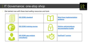 IT Governance: one-stop shop
• Get started now with these best-selling resources and tools
ISO 22301 standard Must-have implementation
guidance
ISO 22301 training courses Policies and procedures
documentation toolkit
ISO 22301 gap analysis
consultancy
FastTrack™ service
 