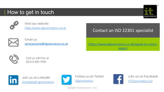 How to get in touch
Copyright IT Governance Ltd – v 0.1
Call us toll free at
(0)333 800 7000
Email us
servicecentre@itgovernance.co.uk
Visit our website
https://www.itgovernance.co.uk
Like us on Facebook
/ITGovernanceLtd
Follow us on Twitter
/itgovernance
Join us on LinkedIn
/company/it-governance
Contact an ISO 22301 specialist
https://www.itgovernance.co.uk/speak-to-a-bcm-
expert
 