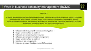 What is business continuity management (BCM)?
Copyright IT Governance Ltd – v 0.1
ISO 22301:
“A holistic management process that identifies potential threats to an organization and the impacts to business
operations that those threats, if realized, might cause, and which provides a framework for building
organizational resilience with the capability of an effective response that safeguards the interests of its key
stakeholders, reputation, brand and value-creating activities."
1. Reliable incident response & business continuity plans
2. People who know how to use them
3. Reliable & proven contingency resources
4. Reliable & proven communication arrangements
5. People who know how to use them
6. Exercise an test arrangements
7. Processes to ensure the above remain fit for purpose
 