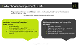 Copyright IT Governance Ltd – v 0.1
Why choose to implement BCM?
Corporate governance/regulatory
requirements
• Director’s duties
• Corporate social responsibility
• Accountability in the event of an incident
• Securing information security/networks – NIS
Directive
Supply chain assurance and competitive
advantage
• Company reputation
• Upstream and downstream assurance
• Contractual requirement
• Procurement qualifier
• Capability (of all suppliers) often assumed
“Organizations that have tested BC plans are in a much better place to recover from incidents
than those that do not.”
- Nick Wildgoose FCA FCIPS, Global Supply Chain Product Leader for Zurich Insurance
 