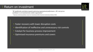Copyright IT Governance Ltd - v 0.1
Return on investment
• Faster recovery with lower disruption costs
• Identification of ineffective and unnecessary risk controls
• Catalyst for business process improvement
• Optimised insurance premiums and covers
“BC significantly contributes towards optimising organisational performance….BC is not just an
overhead, it is an investment for a better organisation.”
- ‘Business Continuity delivers return on investment 2016’, Business Continuity Institute, 2016
 