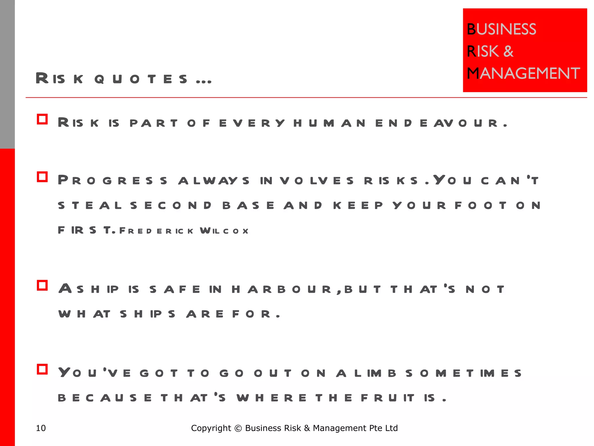 Risk quotes… Risk is part of every human endeavour. Progress always involves risks. You can’t steal second base and keep your foot on first.  Frederick Wilcox A ship is safe in harbour, but that's not what ships are for. You've got to go out on a limb sometimes because that's where the fruit is. Copyright © Business Risk & Management Pte Ltd 