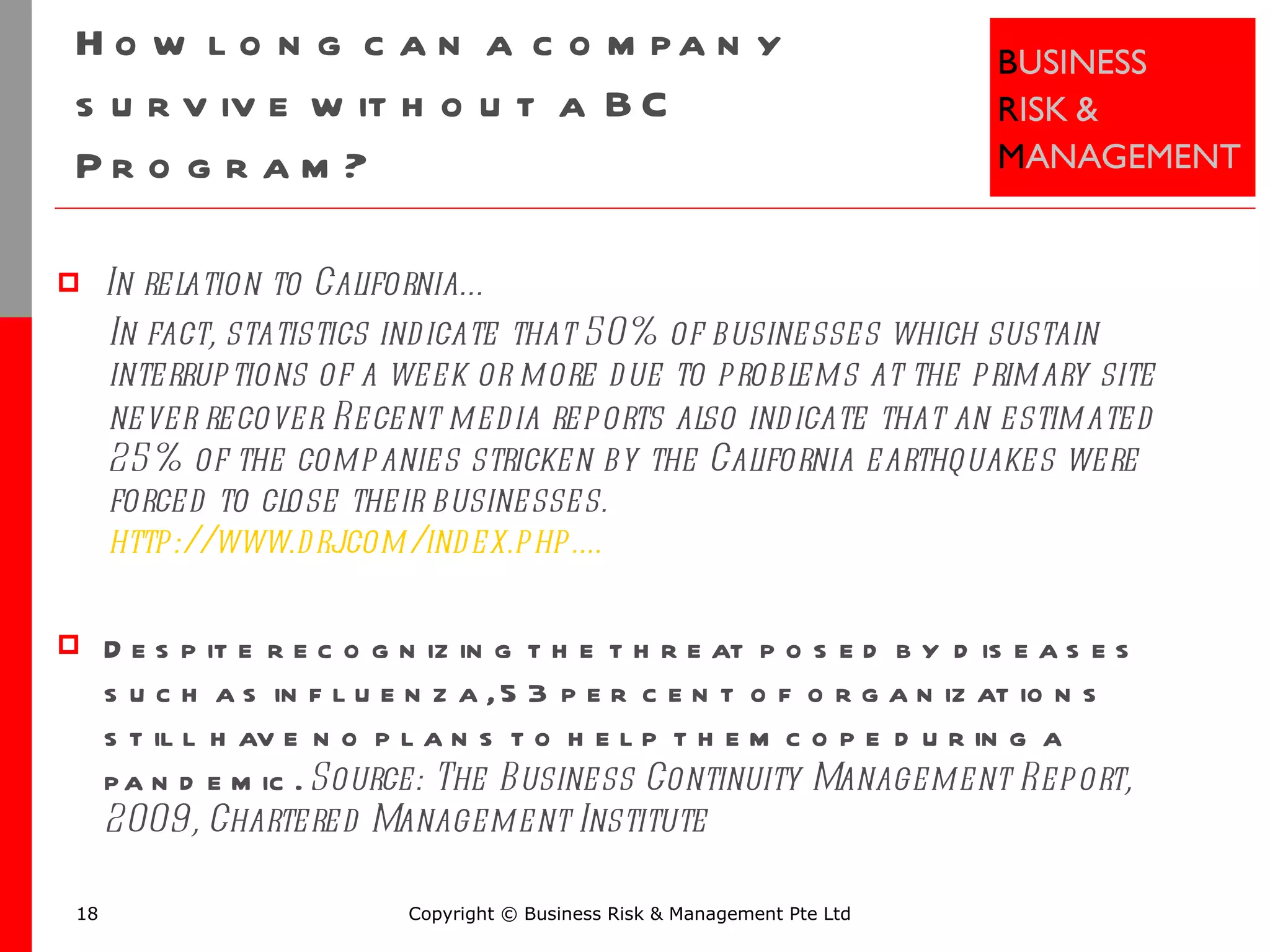 How long can a company survive without a BC Program? In relation to California… In fact, statistics indicate that 50% of businesses which sustain interruptions of a week or more due to problems at the primary site never recover.   Recent media reports also indicate that an estimated 25% of the companies stricken by the California earthquakes were forced to close their businesses.  http://www.drj.com/index.php.... Despite recognizing the threat posed by diseases such as influenza, 53 per cent of organizations still have no plans to help them cope during a pandemic.  Source: The Business Continuity Management Report, 2009, Chartered Management Institute Copyright © Business Risk & Management Pte Ltd 