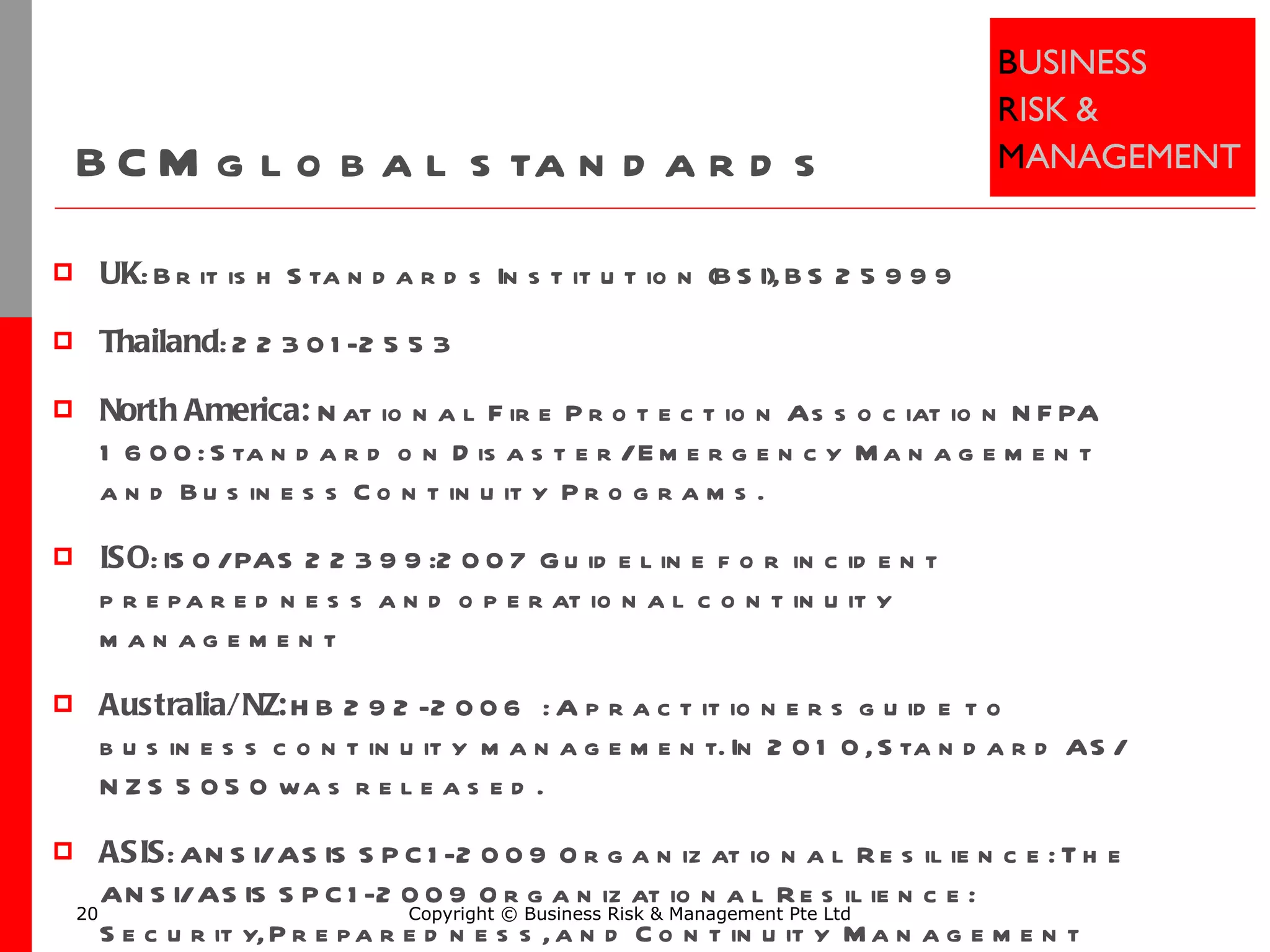 BCM global standards UK : British Standards Institution (BSI), BS 25999 Thailand : 22301-2553 North America:  National Fire Protection Association NFPA 1600: Standard on Disaster/Emergency Management and Business Continuity Programs. ISO : ISO/PAS 22399:2007 Guideline for incident preparedness and operational continuity management Australia/NZ:  HB 292-2006 : A practitioners guide to business continuity management. In 2010, Standard AS/NZS 5050 was released. ASIS : ANSI/ASIS SPC.1-2009 Organizational Resilience: The ANSI/ASIS SPC.1-2009 Organizational Resilience: Security, Preparedness, and Continuity Management Systems—Requirements with Guidance for Use American National Standard Copyright © Business Risk & Management Pte Ltd 