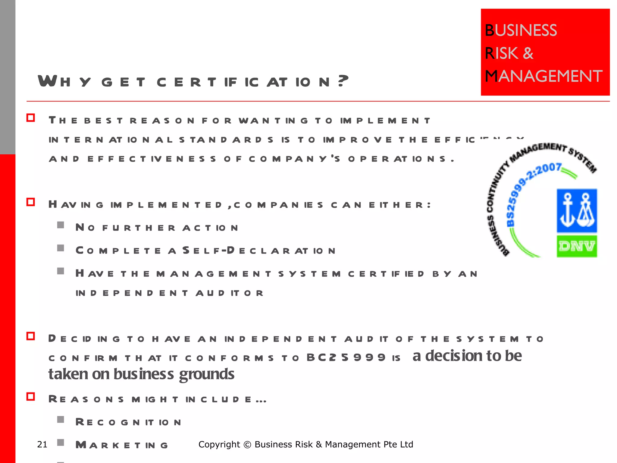 Why get certification? The best reason for wanting to implement international standards is to improve the efficiency and effectiveness of company’s operations.  Having implemented, companies can either: No further action Complete a Self-Declaration Have the management system certified by an independent auditor Deciding to have an independent audit of the system to confirm that it conforms to BC25999 is  a decision to be taken on business grounds Reasons might include… Recognition Marketing Legal requirements Copyright © Business Risk & Management Pte Ltd 