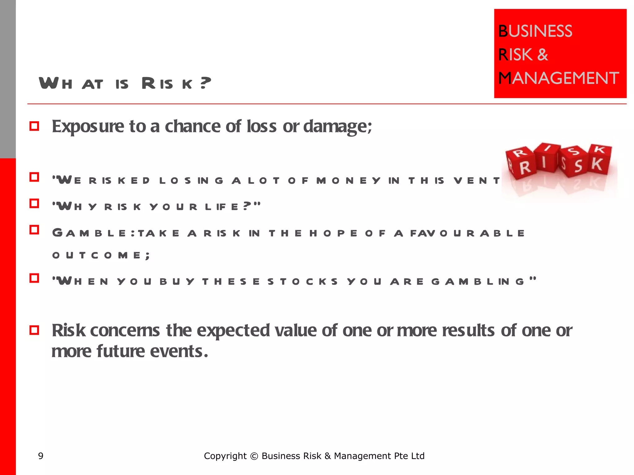 What is Risk? Exposure to a chance of loss or damage;  "We risked losing a lot of money in this venture" "Why risk your life?“ Gamble: take a risk in the hope of a favourable outcome;  "When you buy these stocks you are gambling“ Risk concerns the expected value of one or more results of one or more future events.  Copyright © Business Risk & Management Pte Ltd 