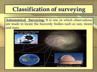 Classification of surveying
Astronomical Surveying: It is one in which observations
are made to locate the heavenly bodies such as sun, moon
and stars.
 
