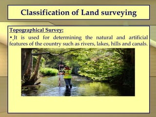 Classification of Land surveying
Topographical Survey:
• It is used for determining the natural and artificial
features of the country such as rivers, lakes, hills and canals.
 
