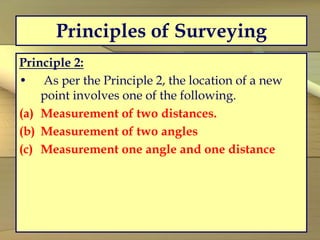 Principles of Surveying
Principle 2:
• As per the Principle 2, the location of a new
point involves one of the following.
(a) Measurement of two distances.
(b) Measurement of two angles
(c) Measurement one angle and one distance
 