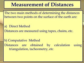 Measurement of Distances
The two main methods of determining the distances
between two points on the surface of the earth are:
a) Direct Method
Distances are measured using tapes, chains, etc.
b) Computative Method
Distances are obtained by calculation using
triangulation, tacheometry, etc.
 