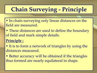 Chain Surveying - Principle
• In chain surveying only linear distances on the
field are measured.
• These distances are used to define the boundary
of field and mark simple details.
Principle :
• It is to form a network of triangles by using the
distances measured.
• Better accuracy will be obtained if the triangles
thus formed are nearly equilateral in shape.
 