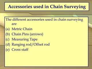 Accessories used in Chain Surveying
The different accessories used in chain surveying
are
(a) Metric Chain
(b) Chain Pins (arrows)
(c) Measuring Tape
(d) Ranging rod/Offset rod
(e) Cross staff
 