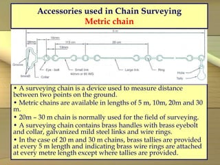 Accessories used in Chain Surveying
Metric chain
• A surveying chain is a device used to measure distance
between two points on the ground.
• Metric chains are available in lengths of 5 m, 10m, 20m and 30
m.
• 20m – 30 m chain is normally used for the field of surveying.
• A surveying chain contains brass handles with brass eyebolt
and collar, galvanized mild steel links and wire rings.
• In the case of 20 m and 30 m chains, brass tallies are provided
at every 5 m length and indicating brass wire rings are attached
at every metre length except where tallies are provided.
 