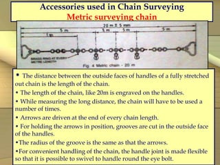 Accessories used in Chain Surveying
Metric surveying chain
• The distance between the outside faces of handles of a fully stretched
out chain is the length of the chain.
• The length of the chain, like 20m is engraved on the handles.
• While measuring the long distance, the chain will have to be used a
number of times.
• Arrows are driven at the end of every chain length.
• For holding the arrows in position, grooves are cut in the outside face
of the handles.
•The radius of the groove is the same as that the arrows.
•For convenient handling of the chain, the handle joint is made flexible
so that it is possible to swivel to handle round the eye bolt.
 