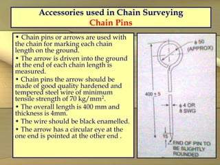 Accessories used in Chain Surveying
Chain Pins
• Chain pins or arrows are used with
the chain for marking each chain
length on the ground.
• The arrow is driven into the ground
at the end of each chain length is
measured.
• Chain pins the arrow should be
made of good quality hardened and
tempered steel wire of minimum
tensile strength of 70 kg/mm2.
• The overall length is 400 mm and
thickness is 4mm.
• The wire should be black enamelled.
• The arrow has a circular eye at the
one end is pointed at the other end .
 