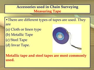 Accessories used in Chain Surveying
Measuring Tape
•There are different types of tapes are used. They
are
(a) Cloth or linen type
(b) Metallic Tape
(c) Steel Tape
(d) Invar Tape.
Metallic tape and steel tapes are most commonly
used.
 