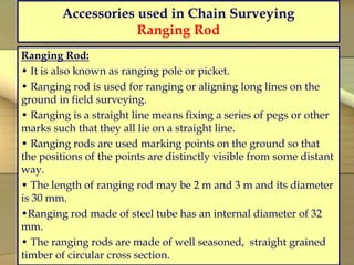 Accessories used in Chain Surveying
Ranging Rod
Ranging Rod:
• It is also known as ranging pole or picket.
• Ranging rod is used for ranging or aligning long lines on the
ground in field surveying.
• Ranging is a straight line means fixing a series of pegs or other
marks such that they all lie on a straight line.
• Ranging rods are used marking points on the ground so that
the positions of the points are distinctly visible from some distant
way.
• The length of ranging rod may be 2 m and 3 m and its diameter
is 30 mm.
•Ranging rod made of steel tube has an internal diameter of 32
mm.
• The ranging rods are made of well seasoned, straight grained
timber of circular cross section.
 