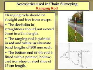 Accessories used in Chain Surveying
Ranging Rod
•Ranging rods should be
straight and free from warps.
• The deviation in
straightness should not exceed
5mm in a 2 m length.
• The ranging rod is painted
in red and white in alternate
band lengths of 200 mm each.
• The bottom end of the rod is
fitted with a pointed, hollow,
cast iron shoe or steel shoe of
15 cm length.
 