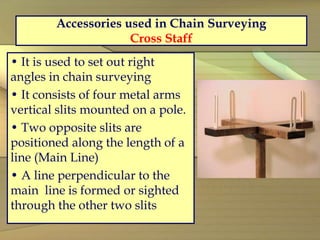Accessories used in Chain Surveying
Cross Staff
• It is used to set out right
angles in chain surveying
• It consists of four metal arms
vertical slits mounted on a pole.
• Two opposite slits are
positioned along the length of a
line (Main Line)
• A line perpendicular to the
main line is formed or sighted
through the other two slits
 