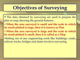 Objectives of Surveying
• The data obtained by surveying are used to prepare the
plan or map showing the ground features.
• When the area surveyed is small and the scale to which
its result plotted is large, then it is known as Plan
• When the area surveyed is large and the scale to which
its result plotted is small, then it is called as a Map
•Setting out of any engineering work like buildings, roads,
railway tracks, bridges and dams involves surveying.
 