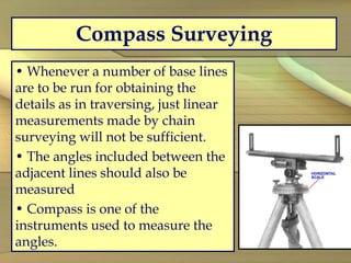 Compass Surveying
• Whenever a number of base lines
are to be run for obtaining the
details as in traversing, just linear
measurements made by chain
surveying will not be sufficient.
• The angles included between the
adjacent lines should also be
measured
• Compass is one of the
instruments used to measure the
angles.
 