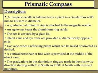 Prismatic Compass
Description:
• A magnetic needle is balanced over a pivot in a circular box of 85
mm to 110 mm in diameter.
• A graduated aluminium ring is attached to the magnetic needle.
• An agate cap keeps the aluminium ring stable.
• The box is covered by a glass lid.
• Object vane and eye vane are provided at diametrically opposite
ends.
• Eye vane caries a reflecting prism which can be raised or lowered as
desired.
• A vertical horse hair or fine wire is provided at the middle of the
object vane.
• The graduations in the aluminium ring are made in the clockwise
direction starting with 0o at South and 180o at North with inverted
markings.
 