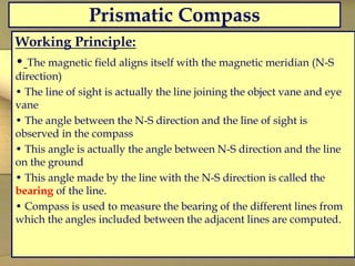 Prismatic Compass
Working Principle:
• The magnetic field aligns itself with the magnetic meridian (N-S
direction)
• The line of sight is actually the line joining the object vane and eye
vane
• The angle between the N-S direction and the line of sight is
observed in the compass
• This angle is actually the angle between N-S direction and the line
on the ground
• This angle made by the line with the N-S direction is called the
bearing of the line.
• Compass is used to measure the bearing of the different lines from
which the angles included between the adjacent lines are computed.
 