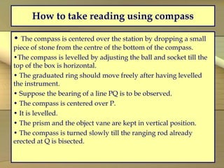 How to take reading using compass
• The compass is centered over the station by dropping a small
piece of stone from the centre of the bottom of the compass.
•The compass is levelled by adjusting the ball and socket till the
top of the box is horizontal.
• The graduated ring should move freely after having levelled
the instrument.
• Suppose the bearing of a line PQ is to be observed.
• The compass is centered over P.
• It is levelled.
• The prism and the object vane are kept in vertical position.
• The compass is turned slowly till the ranging rod already
erected at Q is bisected.
 