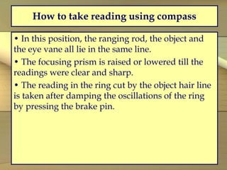 How to take reading using compass
• In this position, the ranging rod, the object and
the eye vane all lie in the same line.
• The focusing prism is raised or lowered till the
readings were clear and sharp.
• The reading in the ring cut by the object hair line
is taken after damping the oscillations of the ring
by pressing the brake pin.
 