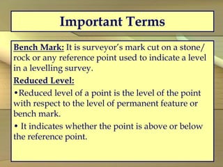 Important Terms
Bench Mark: It is surveyor’s mark cut on a stone/
rock or any reference point used to indicate a level
in a levelling survey.
Reduced Level:
•Reduced level of a point is the level of the point
with respect to the level of permanent feature or
bench mark.
• It indicates whether the point is above or below
the reference point.
 
