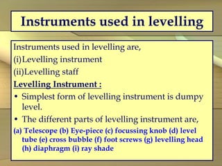 Instruments used in levelling
Instruments used in levelling are,
(i)Levelling instrument
(ii)Levelling staff
Levelling Instrument :
• Simplest form of levelling instrument is dumpy
level.
• The different parts of levelling instrument are,
(a) Telescope (b) Eye-piece (c) focussing knob (d) level
tube (e) cross bubble (f) foot screws (g) levelling head
(h) diaphragm (i) ray shade
 