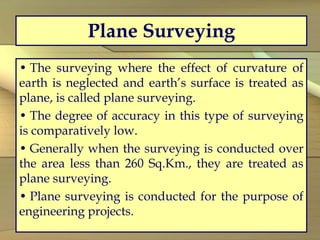Plane Surveying
• The surveying where the effect of curvature of
earth is neglected and earth’s surface is treated as
plane, is called plane surveying.
• The degree of accuracy in this type of surveying
is comparatively low.
• Generally when the surveying is conducted over
the area less than 260 Sq.Km., they are treated as
plane surveying.
• Plane surveying is conducted for the purpose of
engineering projects.
 