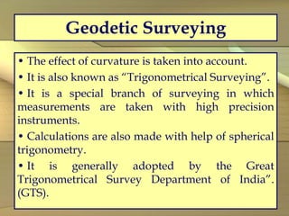 Geodetic Surveying
• The effect of curvature is taken into account.
• It is also known as “Trigonometrical Surveying”.
• It is a special branch of surveying in which
measurements are taken with high precision
instruments.
• Calculations are also made with help of spherical
trigonometry.
• It is generally adopted by the Great
Trigonometrical Survey Department of India”.
(GTS).
 
