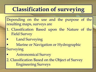 Classification of surveying
Depending on the use and the purpose of the
resulting maps, surveys are
1. Classification Based upon the Nature of the
Field Survey
 Land Surveying
 Marine or Navigation or Hydrographic
Surveying
 Astronomical Survey
2. Classification Based on the Object of Survey
Engineering Surveys
 