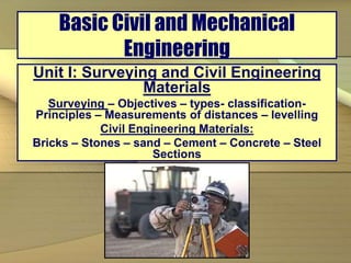 Basic Civil and Mechanical
Engineering
Unit I: Surveying and Civil Engineering
Materials
Surveying – Objectives – types- classification-
Principles – Measurements of distances – levelling
Civil Engineering Materials:
Bricks – Stones – sand – Cement – Concrete – Steel
Sections
 