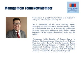 Management Team New Member
Chimednaym P. joined the BCM team as a Director of
Policy and Advocacy on 6 February 2017.
He is responsible for the BCM advocacy efforts,
identifying key policy initiatives, and as a primary contact
in all interactions with the BCM advocacy counterparts
including Government institutions, policy makers, policy
developers, NGOs, research institutions, media, and the
public.
Chimednyam holds Bachelor of Science Degree in
Business Administration and Marketing from Dickinson
State University, ND, USA. Also, he completed Senior
Managerial Training Program of trAIDe and RWTH
International Academy, Aachen, Federal Republic of
Germany. Currently, he serves as 2018-2019 President
Nominee of Ulaanbaatar Peace Avenue Rotary Club.
 
