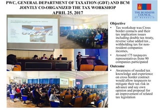 PWC, GENERAL DEPARTMENT OF TAXATION (GDT) AND BCM
JOINTLY CO-ORGANIZED THE TAX WORKSHOP
APRIL 25, 2017
Objective
• Tax workshop was Cross
border contacts and their
tax implication issues
including double tax treaty,
reverse value added tax ,
withholding tax for non-
resident companies
incomes,
• Around 175 taxpayers
representatives from 90
companies participated
Outcome
• Awareness of needed tax
knowledge and experience
on cross border contract
would allow taxpayers to
mitigate their tax risk in
advance and say own
opinion and proposal for
an improvement of related
tax legislation
 