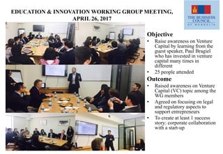 EDUCATION & INNOVATION WORKING GROUP MEETING,
APRIL 26, 2017
Objective
• Raise awareness on Venture
Capital by learning from the
guest speaker, Paul Bragiel
who has invested in venture
capital many times in
different
• 25 people attended
Outcome
• Raised awareness on Venture
Capital (VC) topic among the
WG members
• Agreed on focusing on legal
and regulatory aspects to
support entrepreneurs
• To create at least 1 success
story: corporate collaboration
with a start-up
 