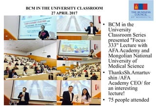 BCM IN THE UNIVERSITY CLASSROOM
27 APRIL 2017
• BCM in the
University
Classroom Series
presented "Focus
333" Lecture with
AFAAcademy and
Mongolian National
University of
Medical Science
• ThanksSh.Amartuv
shin /AFA
Academy CEO/ for
an interesting
lecture!
• 75 people attended
 