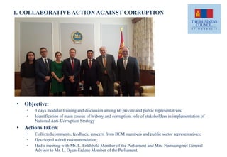 1. COLLABORATIVE ACTION AGAINST CORRUPTION
• Objective:
• 3 days modular training and discussion among 60 private and public representatives;
• Identification of main causes of bribery and corruption, role of stakeholders in implementation of
National Anti-Corruption Strategy
• Actions taken:
• Collected comments, feedback, concern from BCM members and public sector representatives;
• Developed a draft recommendation;
• Had a meeting with Mr. L. Enkhbold Member of the Parliament and Mrs. Namuungerel General
Advisor to Mr. L. Oyun-Erdene Member of the Parliament.
 