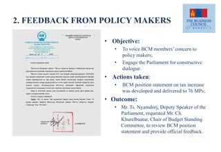 2. FEEDBACK FROM POLICY MAKERS
• Objective:
• To voice BCM members’ concern to
policy makers;
• Engage the Parliament for constructive
dialogue.
• Actions taken:
• BCM position statement on tax increase
was developed and delivered to 76 MPs;
• Outcome:
• Mr. Ts. Nyamdorj, Deputy Speaker of the
Parliament, requested Mr. Ch.
Khurelbaatar, Chair of Budget Standing
Committee, to review BCM position
statement and provide official feedback.
 