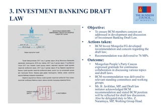3. INVESTMENT BANKING DRAFT
LAW
• Objective:
• To ensure BCM members concern are
addressed in development and discussion
of Investment Banking Draft Law.
• Actions taken:
• BCM Invest Mongolia FG developed
recommendation and concern regarding the
draft law;
• Recommendation was delivered to 76 MPs.
• Outcome:
• Mongolian People’s Party Caucus
expressed gratitude for continuous
collaboration in discussing various topics
and draft laws.
• BCM recommendation was delivered to
relevant standing committees and working
groups.
• Mr. B. Javkhlan, MP, and Draft law
initiator acknowledged BCM
recommendation and stated BCM position
will be reflected for draft law discussion.
Also he delegated duty to Mrs. Z.
Narantuya, MP, Working Group Head.
 